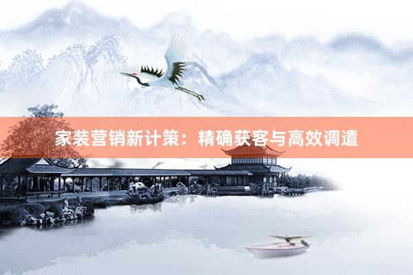 家装营销新计策：精确获客与高效调遣