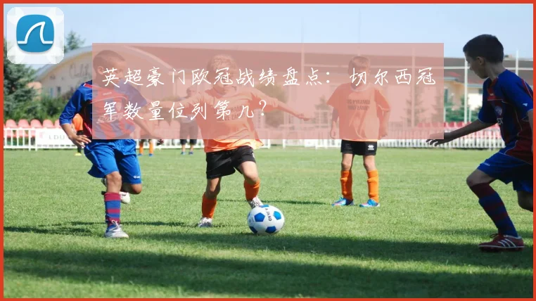 英超豪门欧冠战绩盘点：切尔西冠军数量位列第几？