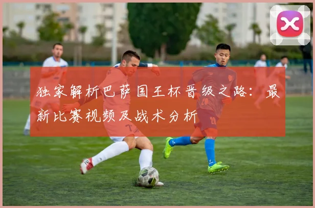 独家解析巴萨国王杯晋级之路：最新比赛视频及战术分析