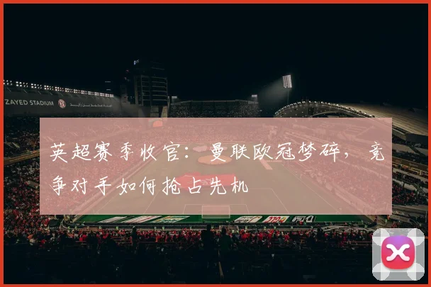 英超赛季收官:曼联欧冠梦碎,竞争对手如何抢占先机