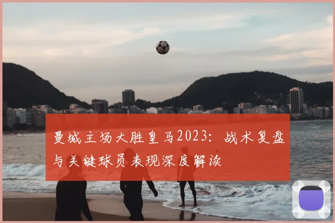 曼城主场大胜皇马2023：战术复盘与关键球员表现深度解读