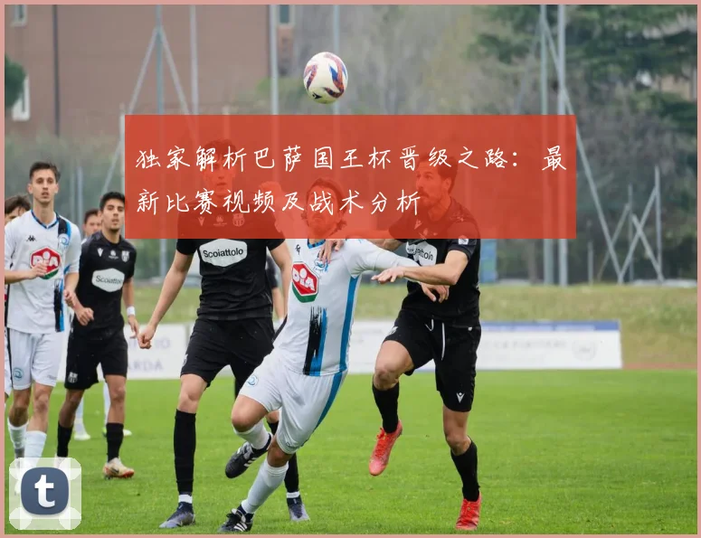 独家解析巴萨国王杯晋级之路：最新比赛视频及战术分析