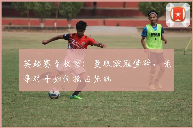 英超赛季收官:曼联欧冠梦碎,竞争对手如何抢占先机