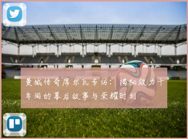 曼城传奇席尔瓦专访:揭秘效力十年间的幕后故事与荣耀时刻