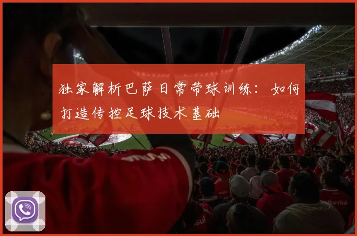 独家解析巴萨日常带球训练：如何打造传控足球技术基础