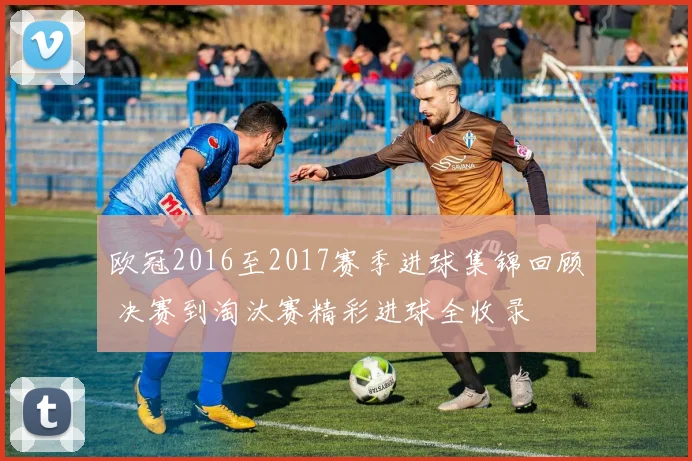 欧冠2016至2017赛季进球集锦回顾 决赛到淘汰赛精彩进球全收录